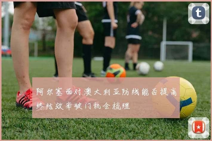 阿尔塞面对澳大利亚防线能否提高终结效率破门机会梳理