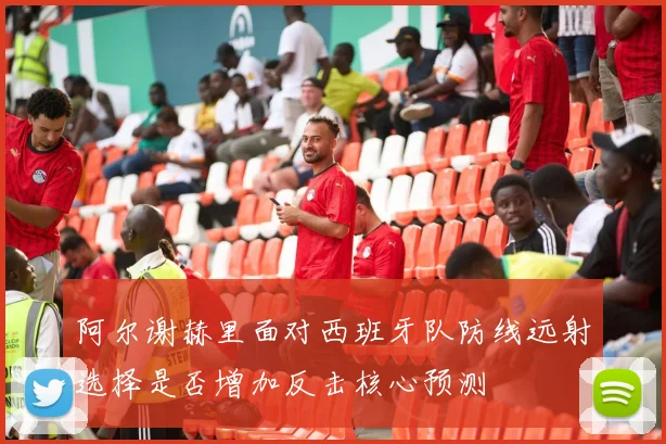 阿尔谢赫里面对西班牙队防线远射选择是否增加反击核心预测