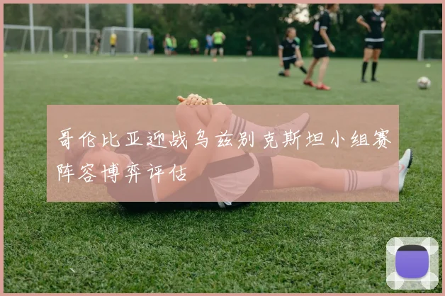 哥伦比亚迎战乌兹别克斯坦小组赛阵容博弈评估