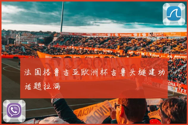 法国格鲁吉亚欧洲杯吉鲁头槌建功话题拉满