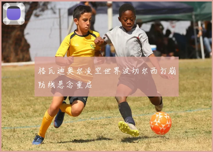 格瓦迪奥尔凌空世界波切尔西打崩防线悬念重启