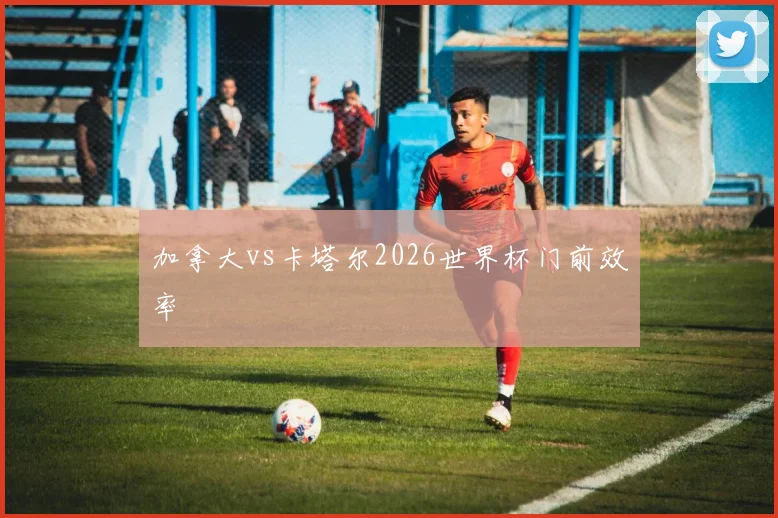 加拿大vs卡塔尔2026世界杯门前效率