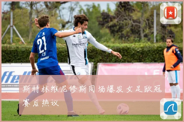 斯特林维尼修斯同场爆发女足欧冠赛后热议