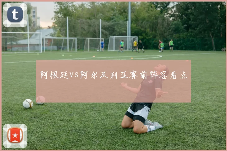 阿根廷vs阿尔及利亚赛前阵容看点