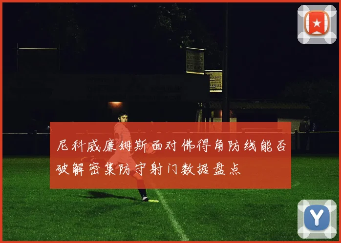 尼科威廉姆斯面对佛得角防线能否破解密集防守射门数据盘点