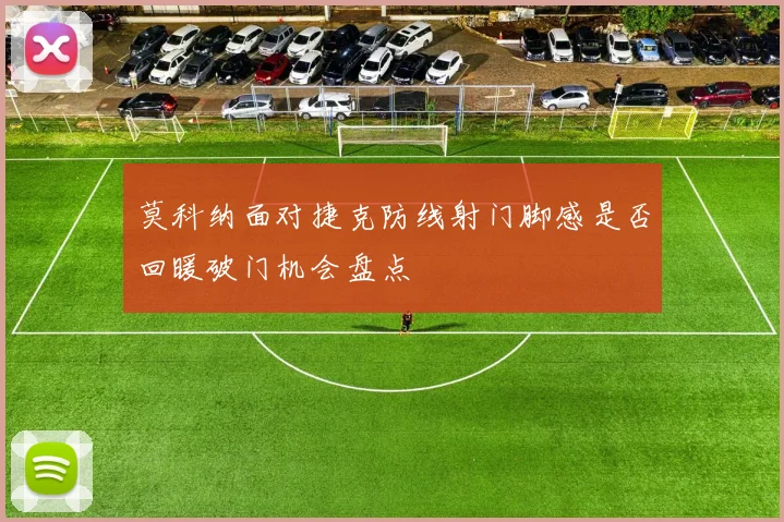 莫科纳面对捷克防线射门脚感是否回暖破门机会盘点