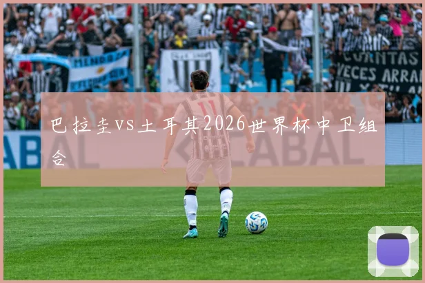 巴拉圭vs土耳其2026世界杯中卫组合