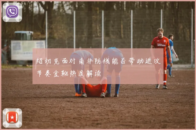 绍切克面对南非防线能否带动进攻节奏金靴热度解读
