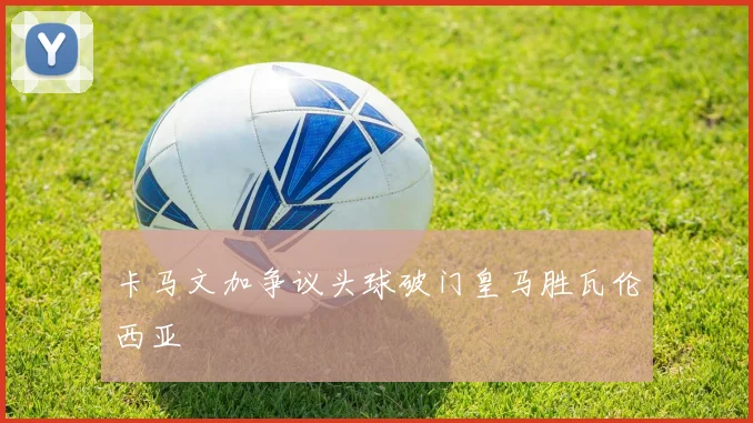 卡马文加争议头球破门皇马胜瓦伦西亚