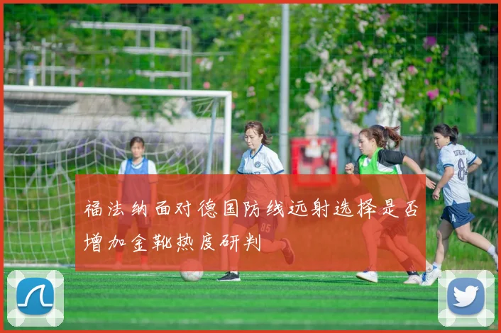 福法纳面对德国防线远射选择是否增加金靴热度研判